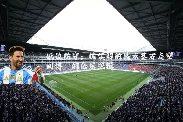 低位防守:被误解的战术基石与空间博弈的底层逻辑
